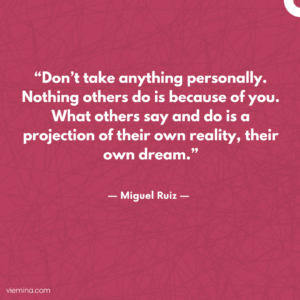 “Don’t take anything personally. Nothing others do is because of you. What others say and do is a projection of their own reality, their own dream.”/ Truths of life #14