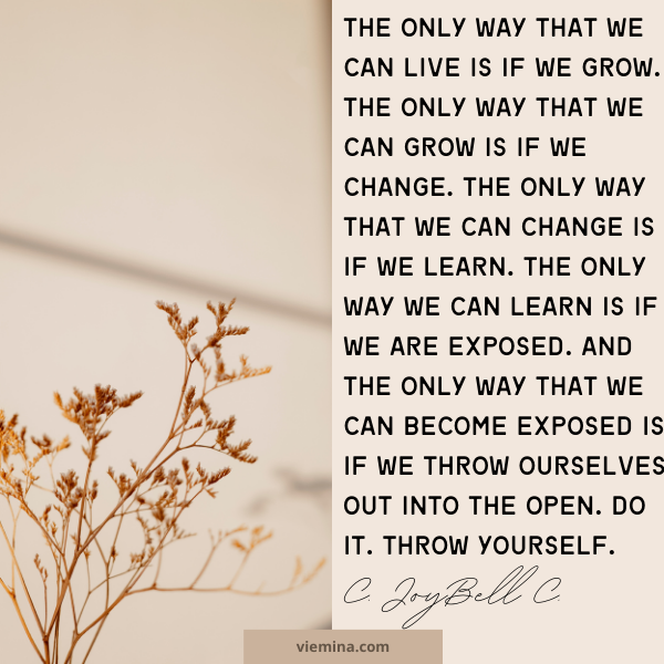The only way that we can live is if we grow. The only way that we can grow is if we change. The only way that we can change is if we learn. The only way we can learn is if we are exposed.And the only way that we can become exposed is if we throw ourselves out into the open. Do it. Throw yourself.” – C. JoyBell C.| believing in yourself quotes